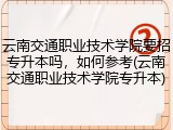 云南交通职业技术学院要招专升本吗，如何参考(云南交通职业技术学院专升本)