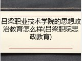 吕梁职业技术学院的思想政治教育怎么样(吕梁职院思政教育)