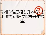 荆州学院要招专升本吗，如何参考(荆州学院专升本招生)