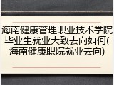 海南健康管理职业技术学院毕业生就业大致去向如何(海南健康职院就业去向)