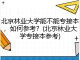 北京林业大学能不能专接本，如何参考？(北京林业大学专接本参考)