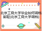 北京工商大学毕业如何调档案呢(北京工商大学调档)