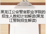 黑龙江公安警官职业学院的招生人数和计划解读(黑龙江警院招生解读)