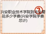 兴安职业技术学院到毕业要花多少学费(兴安学院学费总计)