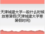 天津城建大学一般什么时候放寒暑假(天津城建大学寒暑假时间)