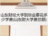 山东财经大学到毕业要花多少学费(山东财大学费总额)