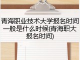 青海职业技术大学报名时间一般是什么时候(青海职大报名时间)
