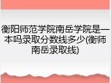 衡阳师范学院南岳学院是一本吗录取分数线多少(衡师南岳录取线)