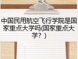 中国民用航空飞行学院是国家重点大学吗(国家重点大学？)