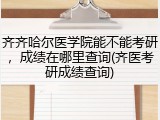 齐齐哈尔医学院能不能考研，成绩在哪里查询(齐医考研成绩查询)