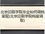 北京印刷学院毕业如何调档案呢(北京印刷学院档案调取)