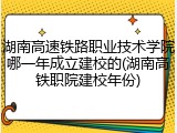 湖南高速铁路职业技术学院哪一年成立建校的(湖南高铁职院建校年份)