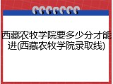 西藏农牧学院要多少分才能进(西藏农牧学院录取线)
