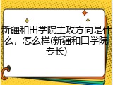 新疆和田学院主攻方向是什么，怎么样(新疆和田学院专长)