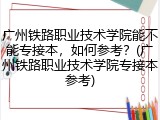 广州铁路职业技术学院能不能专接本，如何参考？(广州铁路职业技术学院专接本参考)
