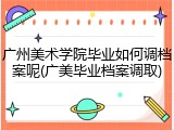 广州美术学院毕业如何调档案呢(广美毕业档案调取)