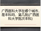 广西医科大学在哪个城市，是本科吗，第几批(广西医科大学批次本科)