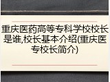 重庆医药高等专科学校校长是谁,校长基本介绍(重庆医专校长简介)