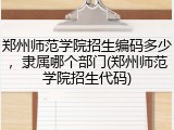 郑州师范学院招生编码多少，隶属哪个部门(郑州师范学院招生代码)