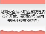 湖南安全技术职业学院是否对外开放，要预约吗(湖南安院开放需预约吗)