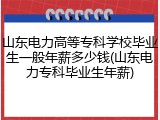 山东电力高等专科学校毕业生一般年薪多少钱(山东电力专科毕业生年薪)