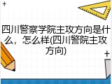 四川警察学院主攻方向是什么，怎么样(四川警院主攻方向)