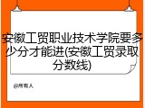 安徽工贸职业技术学院要多少分才能进(安徽工贸录取分数线)