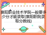 襄阳职业技术学院一般要多少分才能录取(襄阳职院录取分数线)