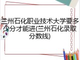 兰州石化职业技术大学要多少分才能进(兰州石化录取分数线)
