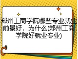 郑州工商学院哪些专业就业前景好，为什么(郑州工商学院好就业专业)
