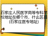 石家庄人民医学高等专科学校地址在哪个市，什么区县(石家庄医专地址)
