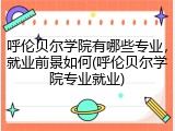 呼伦贝尔学院有哪些专业，就业前景如何(呼伦贝尔学院专业就业)