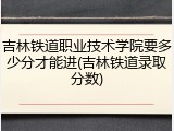 吉林铁道职业技术学院要多少分才能进(吉林铁道录取分数)