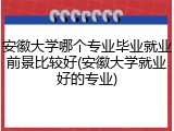 安徽大学哪个专业毕业就业前景比较好(安徽大学就业好的专业)