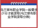 乌兰察布职业学院一般要多少分才能录取(乌兰察布职业学院录取分数)