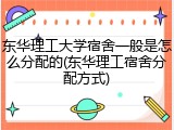 东华理工大学宿舍一般是怎么分配的(东华理工宿舍分配方式)