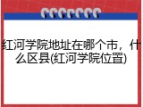 红河学院地址在哪个市，什么区县(红河学院位置)
