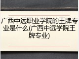 广西中远职业学院的王牌专业是什么(广西中远学院王牌专业)
