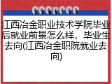 江西冶金职业技术学院毕业后就业前景怎么样，毕业生去向(江西冶金职院就业去向)