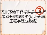 河北环境工程学院是一本吗录取分数线多少(河北环境工程学院分数线)