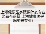 上海健康医学院读什么专业比较有前景(上海健康医学院前景专业)