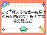 武汉工程大学宿舍一般是怎么分配的(武汉工程大学宿舍分配方式)