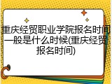 重庆经贸职业学院报名时间一般是什么时候(重庆经贸报名时间)