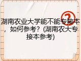 湖南农业大学能不能专接本，如何参考？(湖南农大专接本参考)
