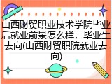 山西财贸职业技术学院毕业后就业前景怎么样，毕业生去向(山西财贸职院就业去向)