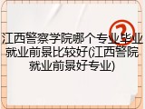 江西警察学院哪个专业毕业就业前景比较好(江西警院就业前景好专业)
