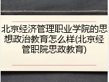 北京经济管理职业学院的思想政治教育怎么样(北京经管职院思政教育)