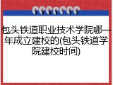 包头铁道职业技术学院哪一年成立建校的(包头铁道学院建校时间)