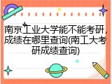 南京工业大学能不能考研，成绩在哪里查询(南工大考研成绩查询)