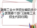 湖南工业大学招生编码多少，隶属哪个部门(湖南工大招生代码归属)